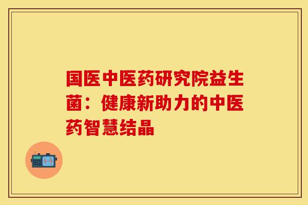 国医中医药研究院益生菌：健康新助力的中医药智慧结晶