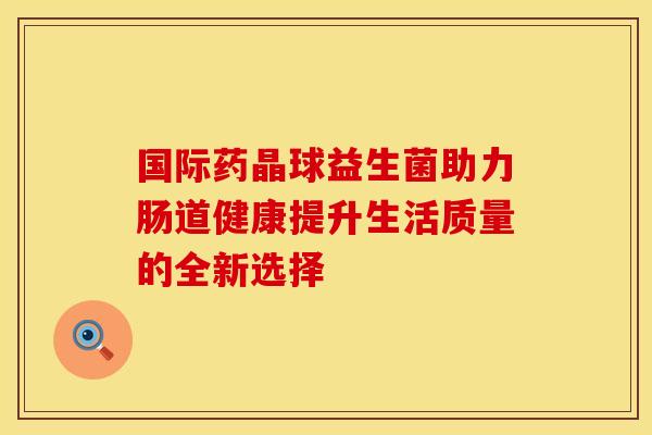 国际药晶球益生菌助力肠道健康提升生活质量的全新选择