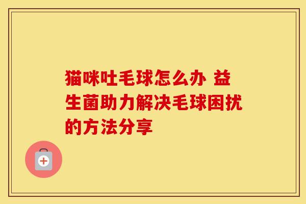 猫咪吐毛球怎么办 益生菌助力解决毛球困扰的方法分享