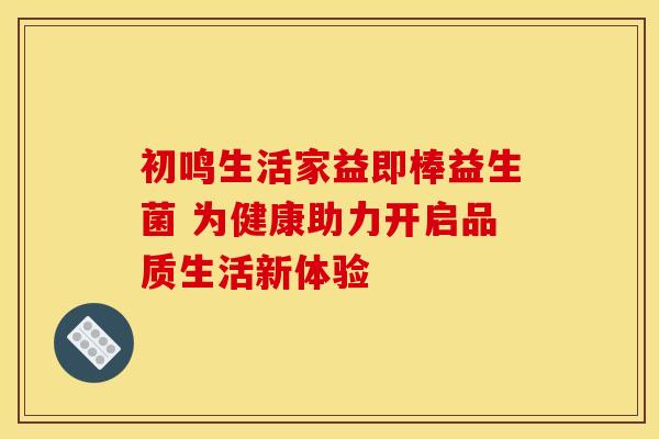 初鸣生活家益即棒益生菌 为健康助力开启品质生活新体验