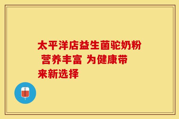 太平洋店益生菌驼奶粉 营养丰富 为健康带来新选择