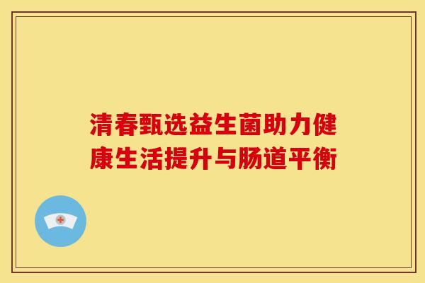清春甄选益生菌助力健康生活提升与肠道平衡