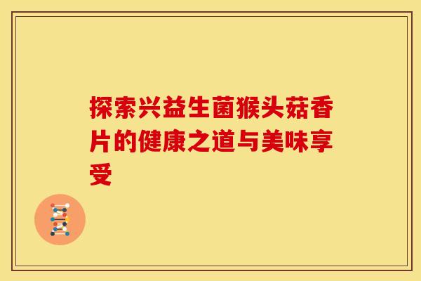 探索兴益生菌猴头菇香片的健康之道与美味享受