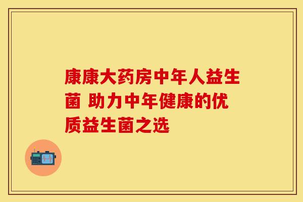 康康大药房中年人益生菌 助力中年健康的优质益生菌之选