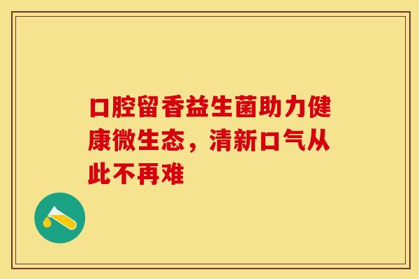 口腔留香益生菌助力健康微生态，清新口气从此不再难