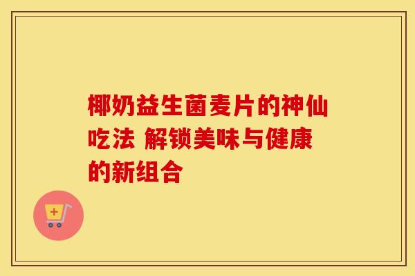 椰奶益生菌麦片的神仙吃法 解锁美味与健康的新组合