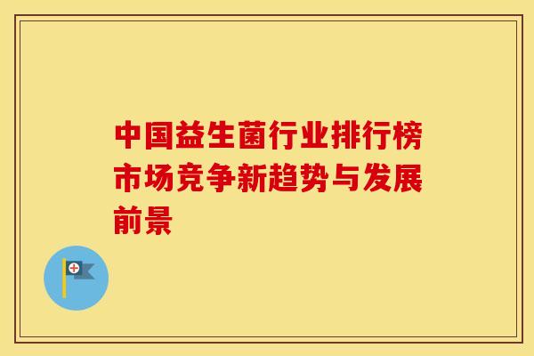 中国益生菌行业排行榜市场竞争新趋势与发展前景