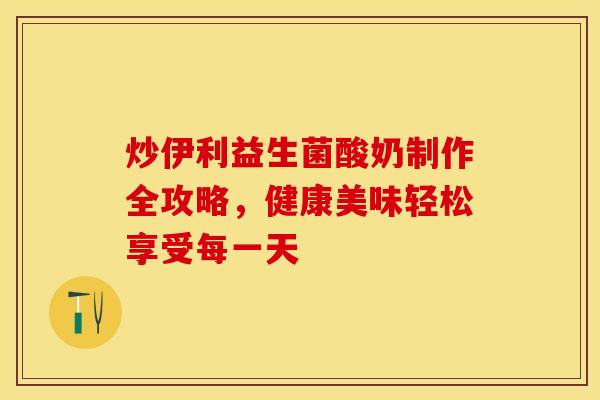炒伊利益生菌酸奶制作全攻略，健康美味轻松享受每一天