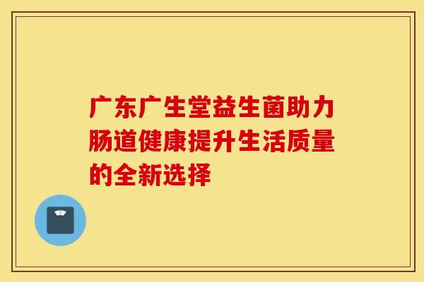 广东广生堂益生菌助力肠道健康提升生活质量的全新选择