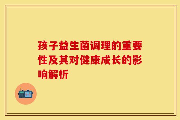 孩子益生菌调理的重要性及其对健康成长的影响解析