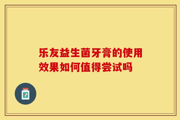 乐友益生菌牙膏的使用效果如何值得尝试吗