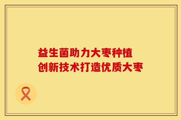 益生菌助力大枣种植 创新技术打造优质大枣