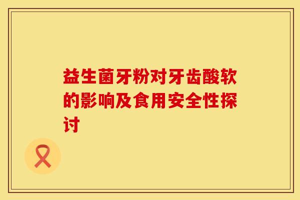 益生菌牙粉对牙齿酸软的影响及食用安全性探讨