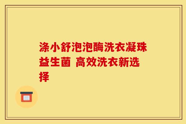 涤小舒泡泡酶洗衣凝珠益生菌 高效洗衣新选择
