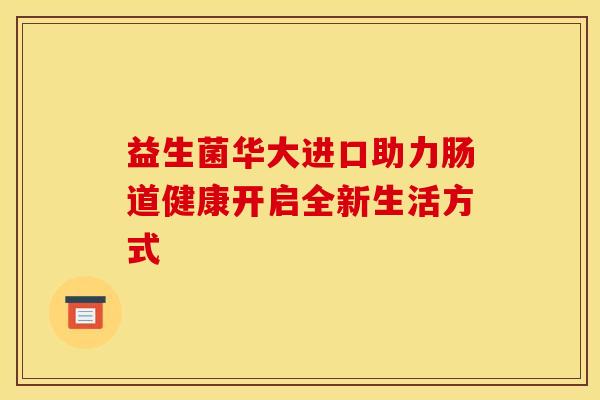 益生菌华大进口助力肠道健康开启全新生活方式