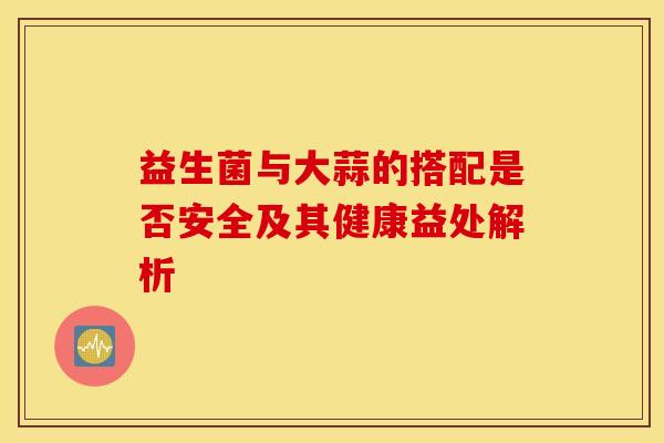 益生菌与大蒜的搭配是否安全及其健康益处解析