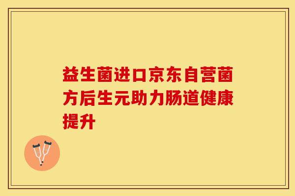 益生菌进口京东自营菌方后生元助力肠道健康提升