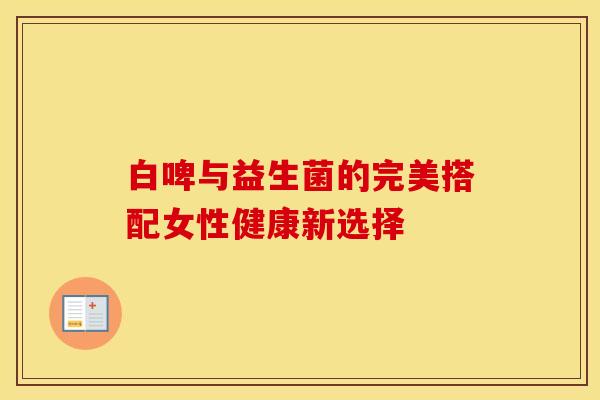 白啤与益生菌的完美搭配女性健康新选择