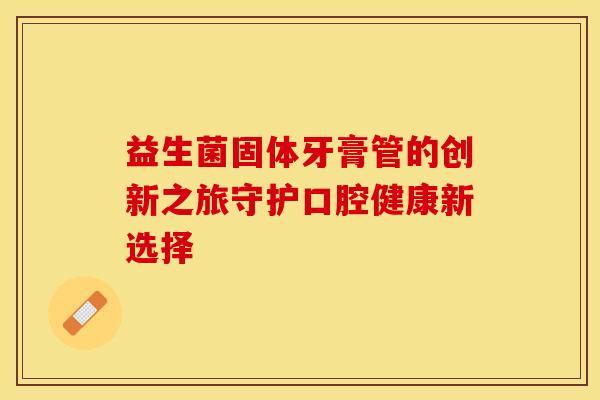 益生菌固体牙膏管的创新之旅守护口腔健康新选择