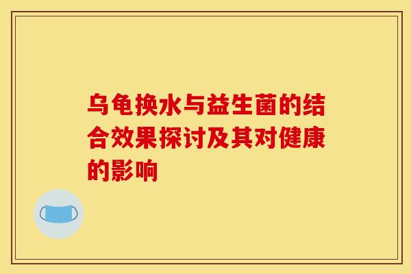 乌龟换水与益生菌的结合效果探讨及其对健康的影响