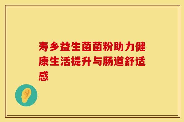 寿乡益生菌菌粉助力健康生活提升与肠道舒适感