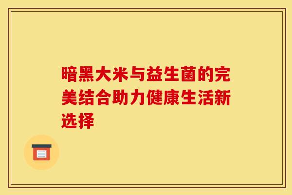 暗黑大米与益生菌的完美结合助力健康生活新选择