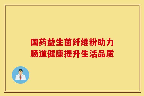 国药益生菌纤维粉助力肠道健康提升生活品质