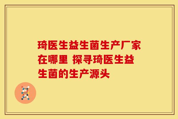 琦医生益生菌生产厂家在哪里 探寻琦医生益生菌的生产源头