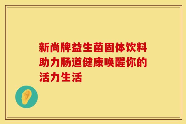 新尚牌益生菌固体饮料助力肠道健康唤醒你的活力生活
