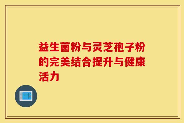 益生菌粉与灵芝孢子粉的完美结合提升与健康活力