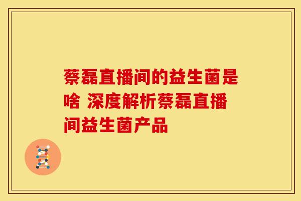 蔡磊直播间的益生菌是啥 深度解析蔡磊直播间益生菌产品