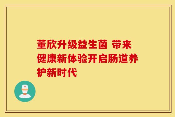 董欣升级益生菌 带来健康新体验开启肠道养护新时代