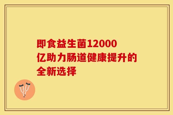 即食益生菌12000亿助力肠道健康提升的全新选择