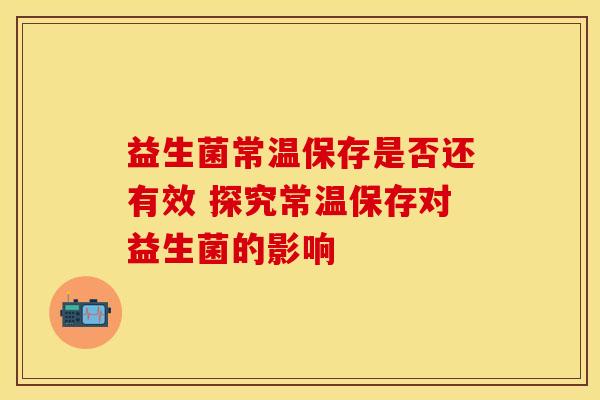 益生菌常温保存是否还有效 探究常温保存对益生菌的影响