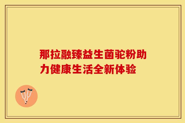 那拉融臻益生菌驼粉助力健康生活全新体验
