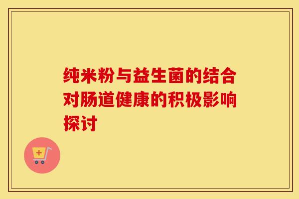 纯米粉与益生菌的结合对肠道健康的积极影响探讨