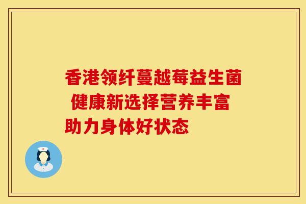 香港领纤蔓越莓益生菌 健康新选择营养丰富助力身体好状态