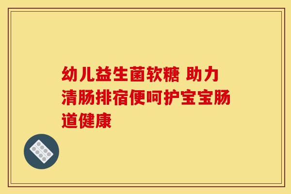 幼儿益生菌软糖 助力清肠排宿便呵护宝宝肠道健康