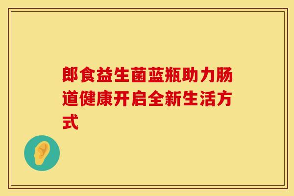 郎食益生菌蓝瓶助力肠道健康开启全新生活方式