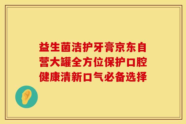 益生菌洁护牙膏京东自营大罐全方位保护口腔健康清新口气必备选择