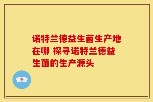 诺特兰德益生菌生产地在哪 探寻诺特兰德益生菌的生产源头