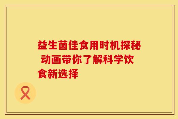 益生菌佳食用时机探秘 动画带你了解科学饮食新选择