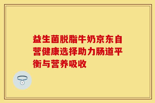 益生菌脱脂牛奶京东自营健康选择助力肠道平衡与营养吸收