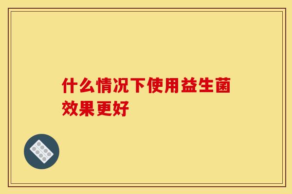什么情况下使用益生菌效果更好