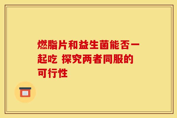燃脂片和益生菌能否一起吃 探究两者同服的可行性