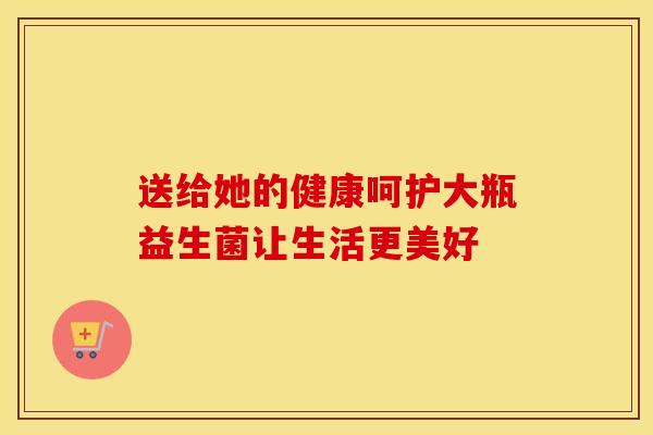 送给她的健康呵护大瓶益生菌让生活更美好