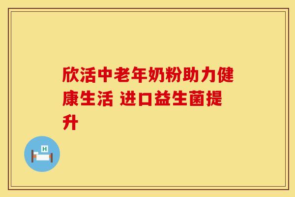 欣活中老年奶粉助力健康生活 进口益生菌提升