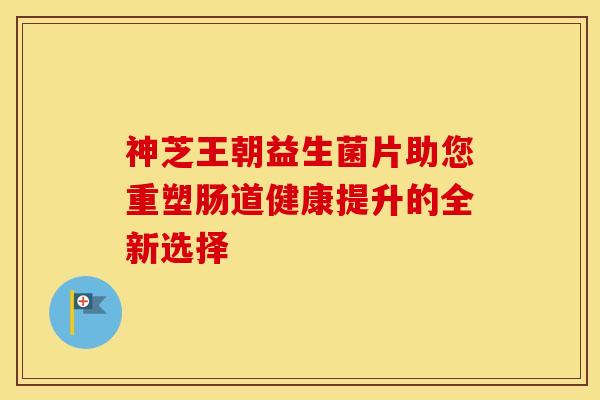 神芝王朝益生菌片助您重塑肠道健康提升的全新选择