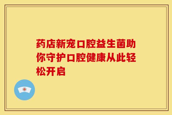 药店新宠口腔益生菌助你守护口腔健康从此轻松开启
