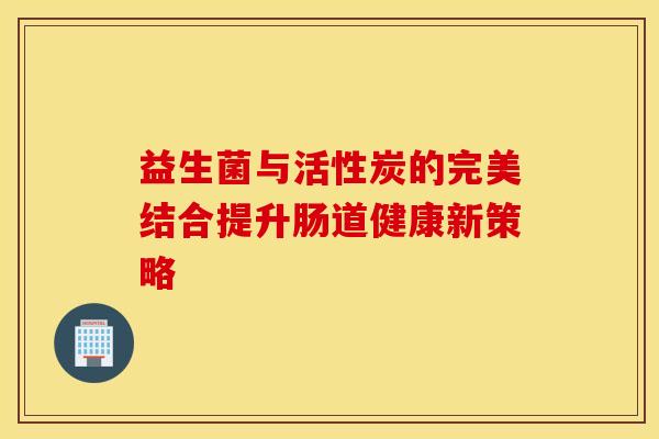 益生菌与活性炭的完美结合提升肠道健康新策略
